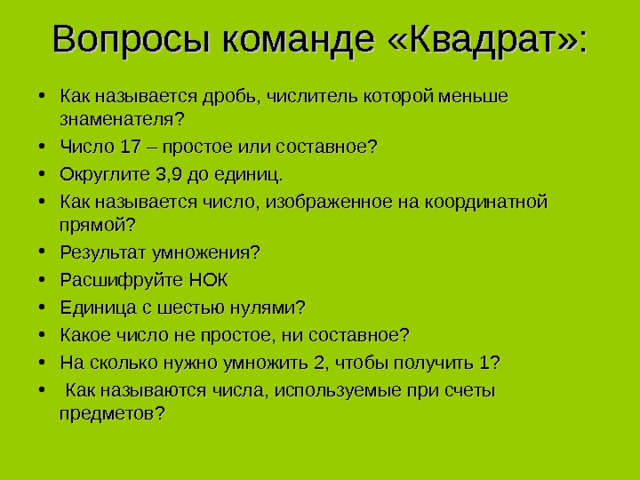 Вопросы команде «Квадрат»:   Как называется дробь, числитель которой меньше знаменателя? Число 17 – простое или составное? Округлите 3,9 до единиц. Как называется число, изображенное на координатной прямой? Результат умножения? Расшифруйте НОК Единица с шестью нулями? Какое число не простое, ни составное? На сколько нужно умножить 2, чтобы получить 1?  Как называются числа, используемые при счеты предметов? 
