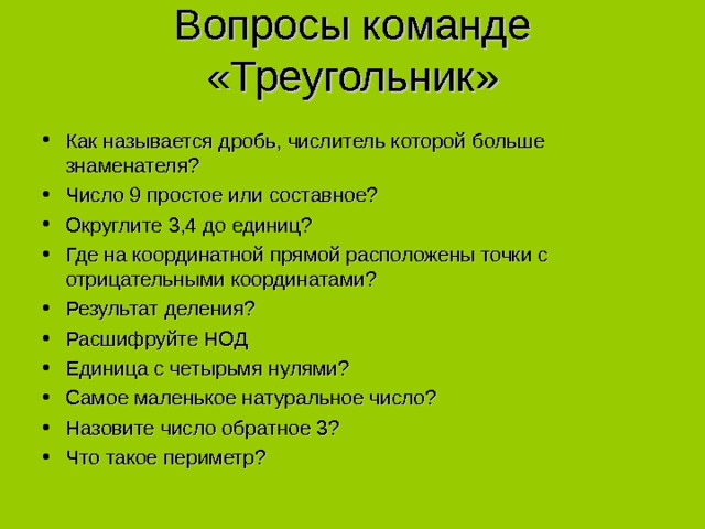 Вопросы команде «Треугольник»   Как называется дробь, числитель которой больше знаменателя? Число 9 простое или составное? Округлите 3,4 до единиц? Где на координатной прямой расположены точки с отрицательными координатами? Результат деления? Расшифруйте НОД Единица с четырьмя нулями? Самое маленькое натуральное число? Назовите число обратное 3? Что такое периметр?  