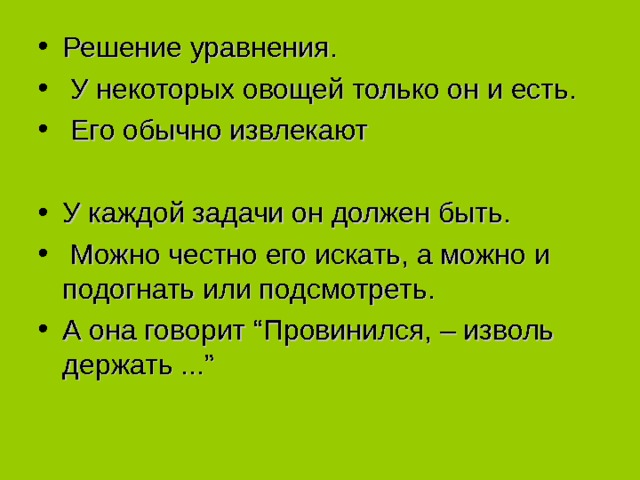 Решение уравнения.  У некоторых овощей только он и есть.  Его обычно извлекают  У каждой задачи он должен быть.  Можно честно его искать, а можно и подогнать или подсмотреть. А она говорит “Провинился, – изволь держать ...”  