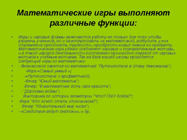 Математические игры выполняют различные функции: Игры и игровые формы включаются работу не только для того чтобы развлечь учеников, но и заинтересовать их математикой, возбудить у них стремление преодолеть трудности, приобрести новые знания по предмету. Математическая игра удачно соединяет игровые и познавательные мотивы, и в такой игровой деятельности постепенно происходит переход от игровых мотивов к учебным мотивам. Так на базе нашей школы проводятся следующие игры по математики: - Внеклассное занятие по математике 
