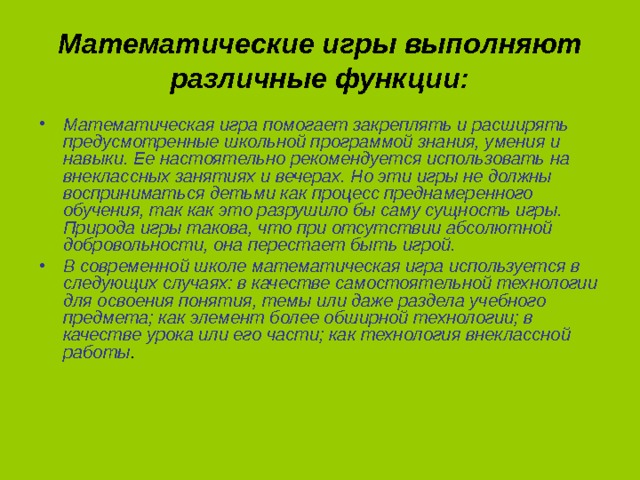 Математические игры выполняют различные функции: Математическая игра помогает закреплять и расширять предусмотренные школьной программой знания, умения и навыки. Ее настоятельно рекомендуется использовать на внеклассных занятиях и вечерах. Но эти игры не должны восприниматься детьми как процесс преднамеренного обучения, так как это разрушило бы саму сущность игры. Природа игры такова, что при отсутствии абсолютной добровольности, она перестает быть игрой. В современной школе математическая игра используется в следующих случаях: в качестве самостоятельной технологии для освоения понятия, темы или даже раздела учебного предмета; как элемент более обширной технологии; в качестве урока или его части; как технология внеклассной работы .  