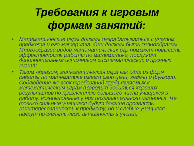 Требования к игровым формам занятий: Математические игры должны разрабатываться с учетом предмета и его материала. Они должны быть разнообразны. Многообразие видов математических игр поможет повысить эффективность работы по математике, послужит дополнительным источником систематических и прочных знаний. Таким образом, математическая игра как одна из форм работы по математике имеет свои цели, задачи и функции. Соблюдение же всех требований предъявляемых к математическим играм позволит добиться хороших результатов по привлечению большего числа учащихся в работу, возникновению у них познавательного интереса. Не только сильные учащиеся будут больше проявлять заинтересованность к предмету, но и слабые учащиеся начнут проявлять свою активность в учении. 