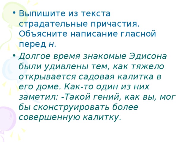 Выпишите из текста страдательные причастия. Объясните написание гласной перед н. Долгое время знакомые Эдисона были удивлены тем, как тяжело открывается садовая калитка в его доме. Как-то один из них заметил: -Такой гений, как вы, мог бы сконструировать более совершенную калитку.  