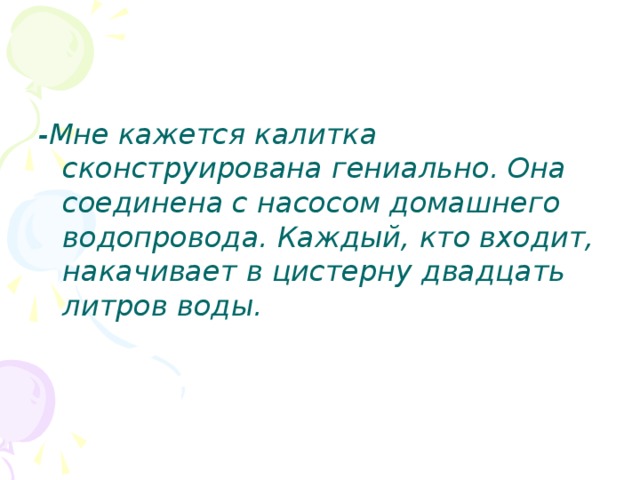 -Мне кажется калитка сконструирована гениально. Она соединена с насосом домашнего водопровода. Каждый, кто входит, накачивает в цистерну двадцать литров воды. 