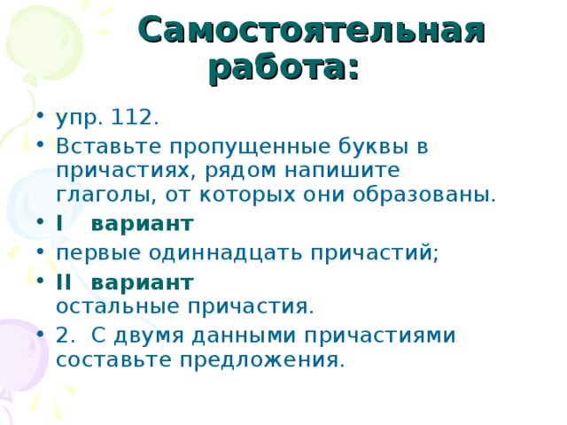  Самостоятельная работа: упр. 112. Вставьте пропущенные буквы в причастиях, рядом напишите  глаголы, от которых они образованы. I  вариант первые одиннадцать причастий; II  вариант  остальные причастия. 2.  С двумя данными причастиями составьте предложения. 