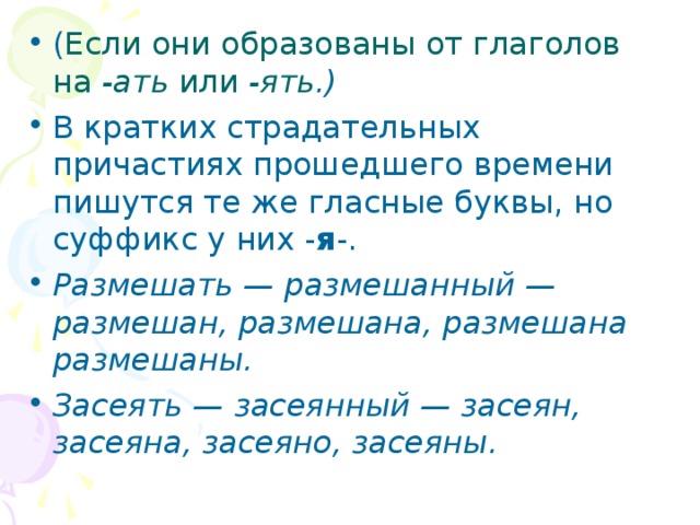 ( Если они образованы от глаголов на -ать или -ять .) В кратких страдательных причастиях прошедшего времени пишутся те же гласные буквы, но суффикс у них - я -. Размешать — размешанный — размешан, размешана, размешана размешаны. Засеять — засеянный — засеян, засеяна, засеяно, засеяны. 