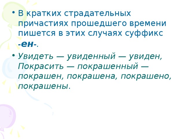 В кратких страдательных причастиях прошедшего времени пишется в этих случаях суффикс - ен -. Увидеть — увиденный — увиден, Покрасить — покрашенный — покрашен, покрашена, покрашено, покрашены . 