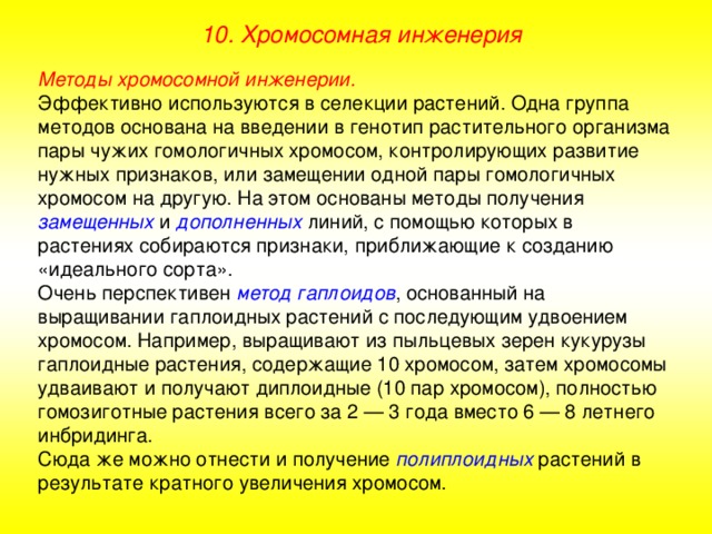 10. Хромосомная инженерия Методы хромосомной инженерии. Эффективно используются в селекции растений. Одна группа методов основана на введении в генотип растительного организма пары чужих гомологичных хромосом, контролирующих развитие нужных признаков, или замещении одной пары гомологичных хромосом на другую. На этом основаны методы получения замещенных  и дополненных линий, с помощью которых в растениях собираются признаки, приближающие к созданию «идеального сорта». Очень перспективен метод гаплоидов , основанный на выращивании гаплоидных растений с последующим удвоением хромосом. Например, выращивают из пыльцевых зерен кукурузы гаплоидные растения, содержащие 10 хромосом, затем хромосомы удваивают и получают диплоидные (10 пар хромосом), полностью гомозиготные растения всего за 2 — 3 года вместо 6 — 8 летнего инбридинга. Сюда же можно отнести и получение полиплоидных растений в результате кратного увеличения хромосом. 