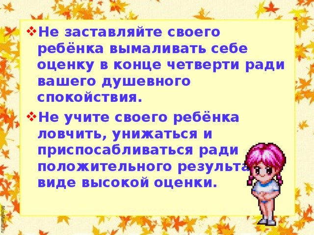 Не заставляйте своего ребёнка вымаливать себе оценку в конце четверти ради вашего душевного спокойствия. Не учите своего ребёнка ловчить, унижаться и приспосабливаться ради положительного результата в виде высокой оценки.  