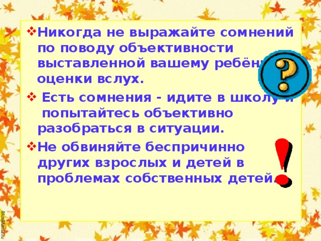 Никогда не выражайте сомнений по поводу объективности выставленной вашему ребёнку оценки вслух.  Есть сомнения - идите в школу и попытайтесь объективно разобраться в ситуации. Не обвиняйте беспричинно других взрослых и детей в проблемах собственных детей.  