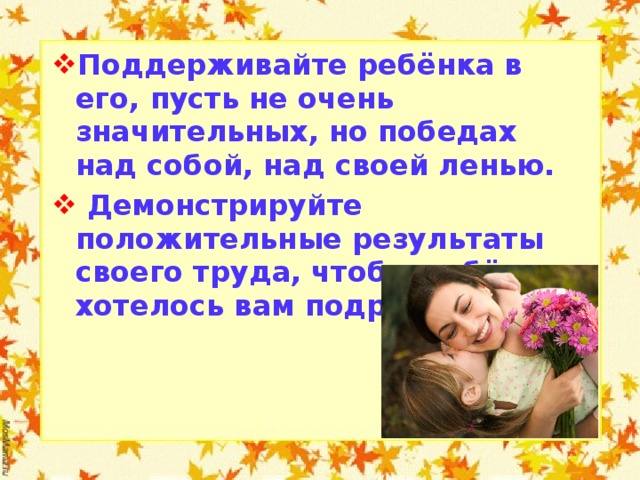 Поддерживайте ребёнка в его, пусть не очень значительных, но победах над собой, над своей ленью.  Демонстрируйте положительные результаты своего труда, чтобы ребёнку хотелось вам подражать.   