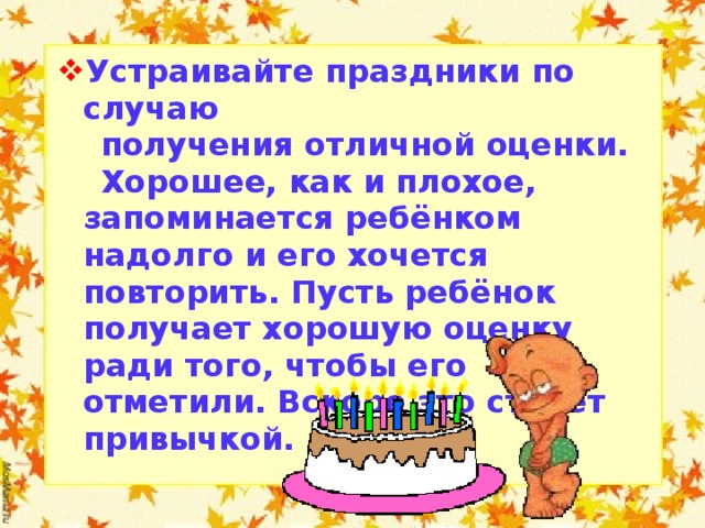 Устраивайте праздники по случаю  получения отличной оценки.  Хорошее, как и плохое, запоминается ребёнком надолго и его хочется повторить. Пусть ребёнок получает хорошую оценку ради того, чтобы его отметили. Вскоре это станет привычкой.  