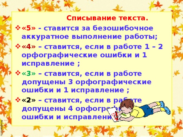 Списывание текста. «5» - ставится за безошибочное аккуратное выполнение работы; «4» –  ставится, если в работе 1 – 2 орфографические ошибки и 1 исправление ; «3»  –  ставится, если в работе допущены 3 орфографические ошибки и 1 исправление ; «2» –  ставится, если в работе допущены 4 орфографические ошибки и исправления.   