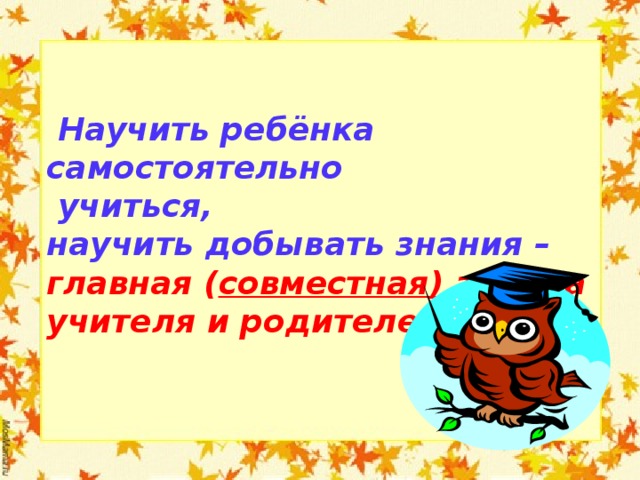  Научить ребёнка самостоятельно  учиться, научить добывать знания – главная ( совместная) задача учителя и родителей!  