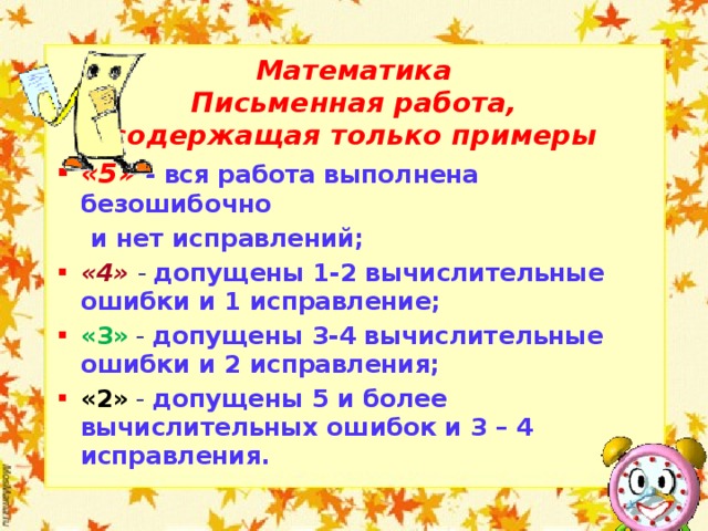 Математика Письменная работа, содержащая только примеры «5» - вся работа выполнена безошибочно  и нет исправлений; «4»  - допущены 1-2 вычислительные ошибки и 1 исправление; «3» - допущены 3-4 вычислительные ошибки и 2 исправления; «2» - допущены 5 и более вычислительных ошибок и 3 – 4 исправления.  
