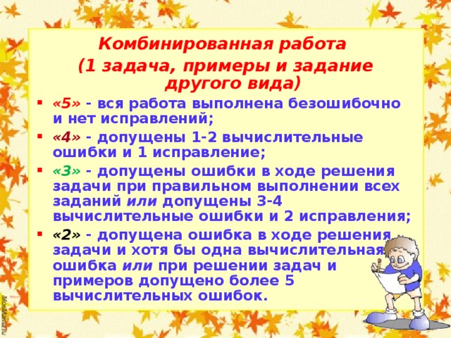 Комбинированная работа (1 задача, примеры и задание другого вида) «5»  - вся работа выполнена безошибочно и нет исправлений; «4»  - допущены 1-2 вычислительные ошибки и 1 исправление; «3»  - допущены ошибки в ходе решения задачи при правильном выполнении всех заданий или допущены 3-4 вычислительные ошибки и 2 исправления; «2»  - допущена ошибка в ходе решения задачи и хотя бы одна вычислительная ошибка или при решении задач и примеров допущено более 5 вычислительных ошибок.  