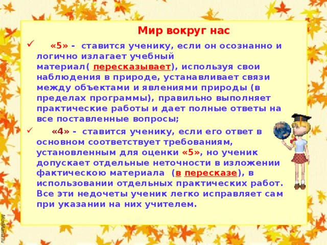  Мир вокруг нас  «5» - ставится ученику, если он осознанно и логично излагает учебный материал( пересказывает ), используя свои наблюдения в природе, устанавливает связи между объектами и явлениями природы (в пределах программы), правильно выполняет практические работы и дает полные ответы на все поставленные вопросы;  «4» - ставится ученику, если его ответ в основном соответствует требованиям, установленным для оценки «5» , но ученик допускает отдельные неточности в изложении фактическою материала ( в  пересказе ), в использовании отдельных практических работ. Все эти недочеты ученик легко исправляет сам при указании на них учителем.    