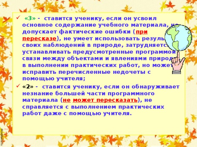  «3» - ставится ученику, если он усвоил основное содержание учебного материала, но допускает фактические ошибки ( при пересказе ), не умеет использовать результаты своих наблюдений в природе, затрудняется устанавливать предусмотренные программой связи между объектами и явлениями природы, в выполнении практических работ, но может исправить перечисленные недочеты с помощью учителя; «2» - ставится ученику, если он обнаруживает незнание большей части программного материала ( не  может пересказать ), не справляется с выполнением практических работ даже с помощью учителя.     