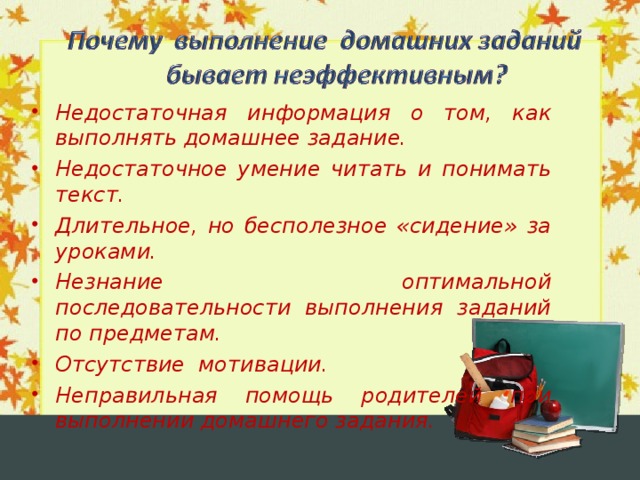 Недостаточная информация о том, как выполнять домашнее задание. Недостаточное умение читать и понимать текст. Длительное, но бесполезное «сидение» за уроками. Незнание оптимальной последовательности выполнения заданий по предметам. Отсутствие мотивации. Неправильная помощь родителей при выполнении домашнего задания.  