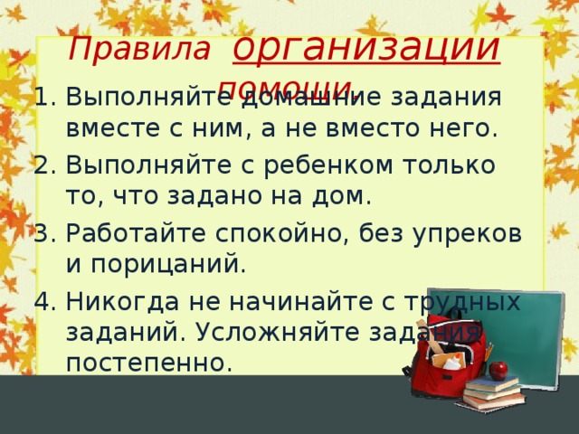 Правила организации помощи. Выполняйте домашние задания вместе с ним, а не вместо него. Выполняйте с ребенком только то, что задано на дом. Работайте спокойно, без упреков и порицаний. Никогда не начинайте с трудных заданий. Усложняйте задания постепенно.  