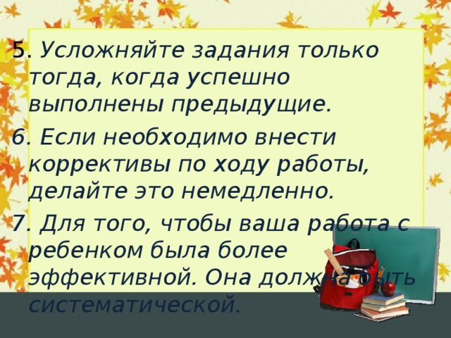  5. Усложняйте задания только тогда, когда успешно выполнены предыдущие. 6. Если необходимо внести коррективы по ходу работы, делайте это немедленно. 7. Для того, чтобы ваша работа с ребенком была более эффективной. Она должна быть систематической.  