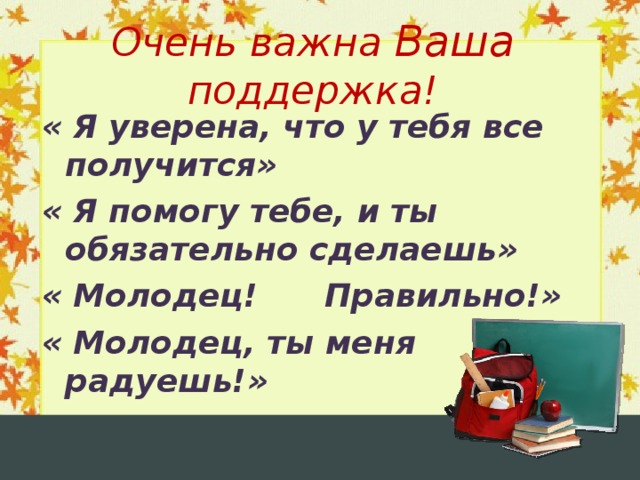 Очень важна Ваша поддержка! « Я уверена, что у тебя все получится» « Я помогу тебе, и ты обязательно сделаешь» « Молодец! Правильно!» « Молодец, ты меня радуешь!»  