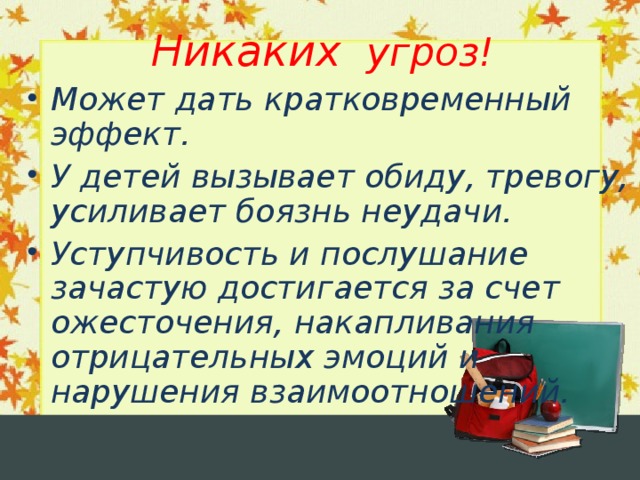 Никаких угроз! Может дать кратковременный эффект. У детей вызывает обиду, тревогу, усиливает боязнь неудачи. Уступчивость и послушание зачастую достигается за счет ожесточения, накапливания отрицательных эмоций и нарушения взаимоотношений.  