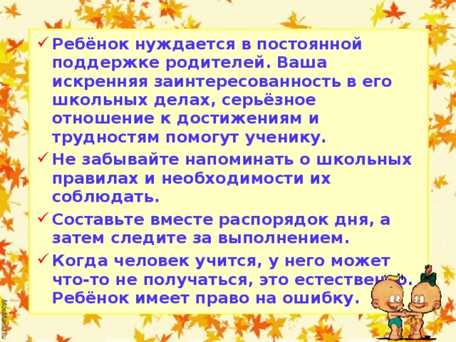Ребёнок нуждается в постоянной поддержке родителей. Ваша искренняя заинтересованность в его школьных делах, серьёзное отношение к достижениям и трудностям помогут ученику. Не забывайте напоминать о школьных правилах и необходимости их соблюдать. Составьте вместе распорядок дня, а затем следите за выполнением. Когда человек учится, у него может что-то не получаться, это естественно. Ребёнок имеет право на ошибку.    