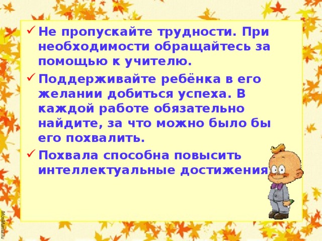 Не пропускайте трудности. При необходимости обращайтесь за помощью к учителю. Поддерживайте ребёнка в его желании добиться успеха. В каждой работе обязательно найдите, за что можно было бы его похвалить. Похвала способна повысить интеллектуальные достижения.   