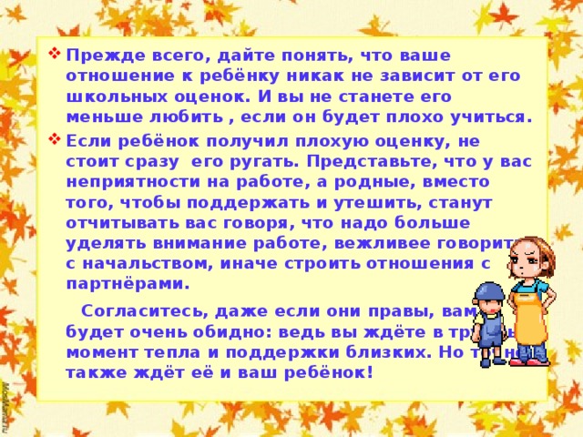 Прежде всего, дайте понять, что ваше отношение к ребёнку никак не зависит от его школьных оценок. И вы не станете его меньше любить , если он будет плохо учиться. Если ребёнок получил плохую оценку, не стоит сразу его ругать. Представьте, что у вас неприятности на работе, а родные, вместо того, чтобы поддержать и утешить, станут отчитывать вас говоря, что надо больше уделять внимание работе, вежливее говорить с начальством, иначе строить отношения с партнёрами.  Согласитесь, даже если они правы, вам будет очень обидно: ведь вы ждёте в трудный момент тепла и поддержки близких. Но точно также ждёт её и ваш ребёнок!  