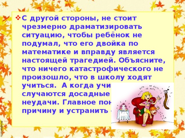 С другой стороны, не стоит чрезмерно драматизировать ситуацию, чтобы ребёнок не подумал, что его двойка по математике и вправду является настоящей трагедией. Объясните, что ничего катастрофического не произошло, что в школу ходят учиться. А когда учишься, всегда случаются досадные проколы и неудачи. Главное понять их причину и устранить её.  