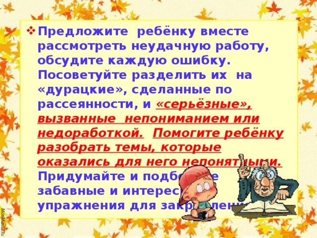 Предложите ребёнку вместе рассмотреть неудачную работу, обсудите каждую ошибку. Посоветуйте разделить их на «дурацкие», сделанные по рассеянности, и «серьёзные», вызванные непониманием или недоработкой.  Помогите ребёнку разобрать темы, которые оказались для него непонятными. Придумайте и подберите забавные и интересные упражнения для закрепления.  