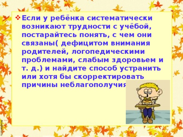 Если у ребёнка систематически возникают трудности с учёбой, постарайтесь понять, с чем они связаны( дефицитом внимания родителей, логопедическими проблемами, слабым здоровьем и т. д.) и найдите способ устранить или хотя бы скорректировать причины неблагополучия.  