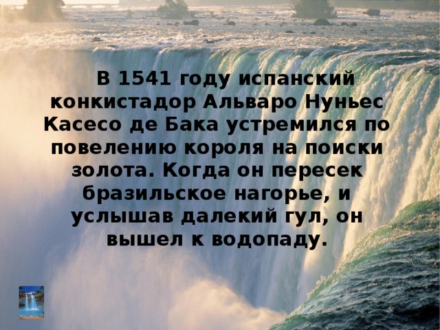 В 1541 году испанский конкистадор Альваро Нуньес Касесо де Бака устремился по повелению короля на поиски золота. Когда он пересек бразильское нагорье, и услышав далекий гул, он вышел к водопаду. 