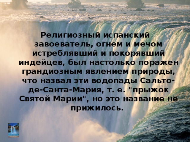 Религиозный испанский завоеватель, огнем и мечом истреблявший и покорявший индейцев, был настолько поражен грандиозным явлением природы, что назвал эти водопады Сальто-де-Санта-Мария, т. е. 