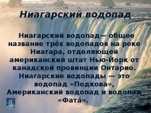 Ниагарский водопад Ниагарский водопад— общее название трёх водопадов на реке Ниагара, отделяющей американский штат Нью-Йорк от канадской провинции Онтарио. Ниагарские водопады — это водопад «Подкова», Американский водопад и водопад «Фата́». 