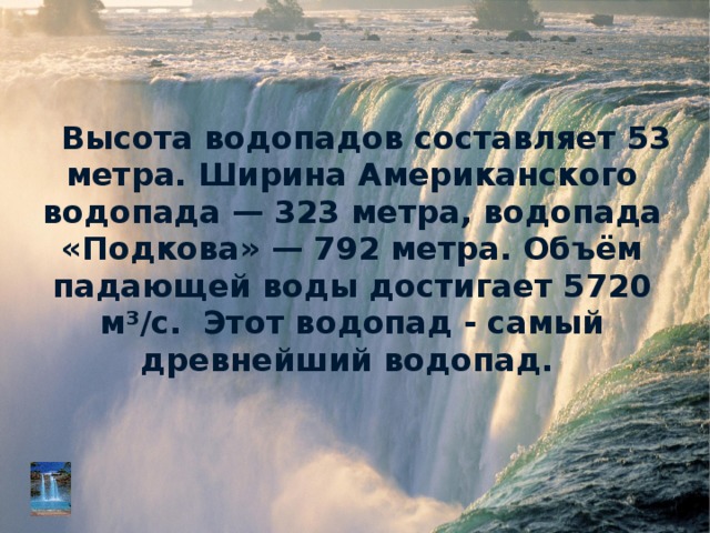 Высота водопадов составляет 53 метра. Ширина Американского водопада — 323 метра, водопада «Подкова» — 792 метра. Объём падающей воды достигает 5720 м³/с.  Этот водопад - самый древнейший водопад. 