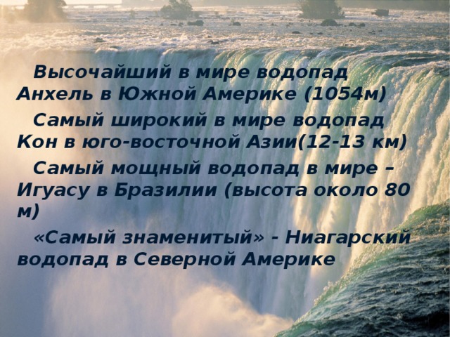 Высочайший в мире водопад Анхель в Южной Америке  (1054м) Самый широкий в мире водопад Кон в юго-восточной Азии(12-13 км) Самый мощный водопад в мире – Игуасу в Бразилии (высота около 80 м) «Самый знаменитый» - Ниагарский водопад в Северной Америке 