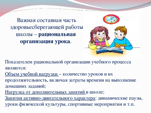 Важная составная часть здоровьесберегающей работы школы –  рациональная   организация урока . Показателем рациональной организации учебного процесса являются: Объем учебной нагрузки – количество уроков и их продолжительность, включая затраты времени на выполнение домашних заданий; Нагрузка от дополнительных занятий в школе; Занятия активно-двигательного характера : динамические паузы, уроки физической культуры, спортивные мероприятия и т.п. 