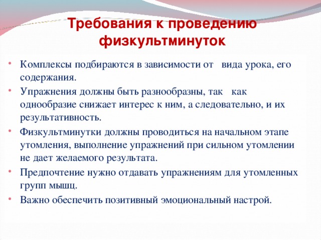 Требования к проведению физкультминуток Комплексы подбираются в зависимости от вида урока, его содержания. Упражнения должны быть разнообразны, так как однообразие снижает интерес к ним, а следовательно, и их результативность. Физкультминутки должны проводиться на начальном этапе утомления, выполнение упражнений при сильном утомлении не дает желаемого результата. Предпочтение нужно отдавать упражнениям для утомленных групп мышц. Важно обеспечить позитивный эмоциональный настрой. 