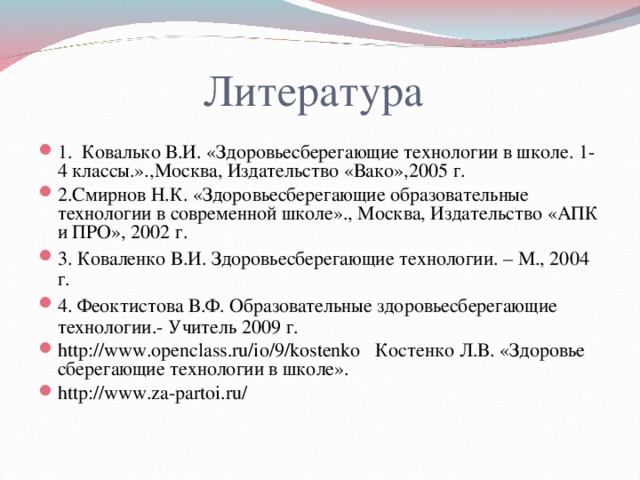 Литература 1.  Ковалько В.И. «Здоровьесберегающие технологии в школе. 1-4 классы.».,Москва, Издательство «Вако»,2005 г. 2.Смирнов Н.К. «Здоровьесберегающие образовательные технологии в современной школе»., Москва, Издательство «АПК и ПРО», 2002 г. 3. Коваленко В.И. Здоровьесберегающие технологии. – М., 2004 г. 4. Феоктистова В.Ф. Образовательные здоровьесберегающие технологии.- Учитель 2009 г. http://www.openclass.ru/io/9/kostenko Костенко Л.В. «Здоровье сберегающие технологии в школе». http://www.za-partoi.ru/   