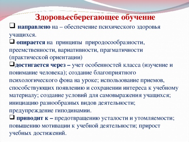 Здоровьесберегающее обучение  направлено на   – обеспечение психического здоровья учащихся.  опирается на   принципы  природосообразности, преемственности, вариативности, прагматичности (практической ориентации)  достигается через –  учет особенностей класса (изучение и понимание человека); создание благоприятного психологического фона на уроке; использование приемов, способствующих появлению и сохранении интереса к учебному материалу; создание условий для самовыражения учащихся; инициацию разнообразных видов деятельности; предупреждение гиподинамии.  приводит к –  предотвращению усталости и утомляемости; повышению мотивации к учебной деятельности; прирост учебных достижений. 