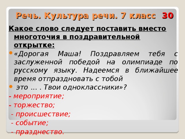  Речь. Культура речи. 7 класс 30 Какое слово следует поставить вместо многоточия в поздравительной открытке: «Дорогая Маша! Поздравляем тебя с заслуженной победой на олимпиаде по русскому языку. Надеемся в  ближайшее время отпраздновать с тобой  это ... . Твои одноклассники»? - мероприятие; - торжество;  - происшествие;  - событие;  - празднество.  