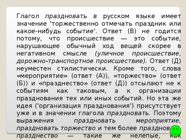 Глагол праздновать в русском языке имеет значение 'торжественно отмечать праздник или какое-нибудь событие'. Ответ (В) не годится потому, что происшествие — это событие, нарушающее обычный ход вещей скорее в негативном смысле (уличное происшествие, дорожно-транспортное происшествие). Ответ (Д) неуместен стилистически. Кроме того, слова «мероприятие» (ответ (А)), «торжество» (ответ (Б)) и «празднество» (ответ (Д)) отсылают не к событиям как таковым, а к организации празднования тех или иных событий. Но эта же идея ('организация празднования') присутствует уже и в значении глагола праздновать. Поэтому выражения праздновать мероприятие, праздновать торжество и тем более праздновать празднество — такие же нелепые, как спрашивать вопрос или думать мысль. Ответ: (Г) событие. 