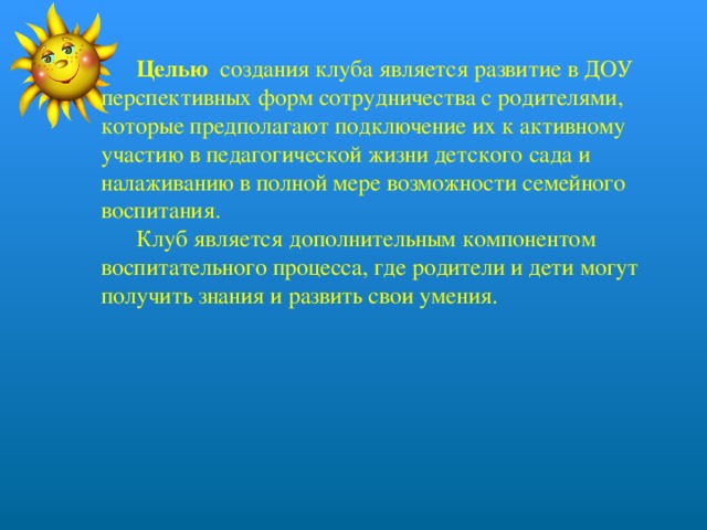  Целью создания клуба является развитие в ДОУ перспективных форм сотрудничества с родителями, которые предполагают подключение их к активному участию в педагогической жизни детского сада и налаживанию в полной мере возможности семейного воспитания.  Клуб является дополнительным компонентом воспитательного процесса, где родители и дети могут получить знания и развить свои умения.   