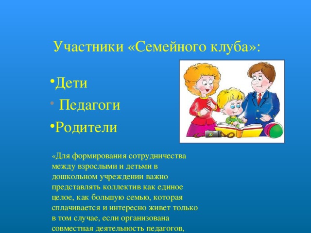   Участники «Семейного клуба»: Дети  Педагоги  Родители  « Для формирования сотрудничества между взрослыми и детьми в дошкольном учреждении важно представлять коллектив как единое целое, как большую семью, которая сплачивается и интересно живет только в том случае, если организована совместная деятельность педагогов, детей и родителей.» 