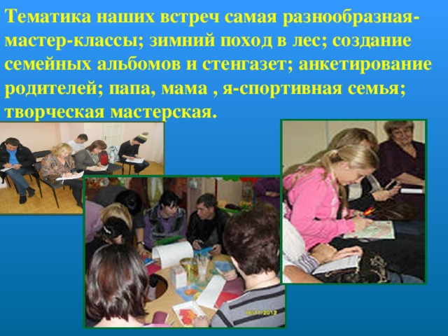 Тематика наших встреч самая разнообразная- мастер-классы; зимний поход в лес; создание семейных альбомов и стенгазет; анкетирование родителей; папа, мама , я-спортивная семья; творческая мастерская. 