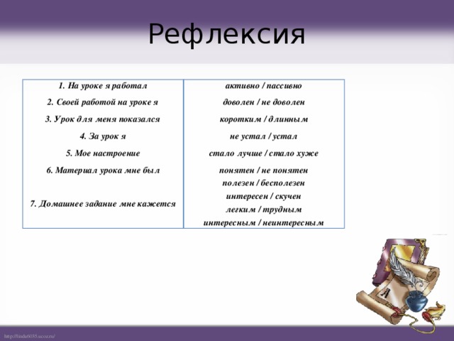 Рефлексия 1. На уроке я работал активно / пассивно 2. Своей работой на уроке я доволен / не доволен 3. Урок для меня показался 4. За урок я коротким / длинным не устал / устал 5. Мое настроение 6. Материал урока мне был стало лучше / стало хуже понятен / не понятен  7. Домашнее задание мне кажется полезен / бесполезен интересен / скучен легким / трудным интересным / неинтересным 