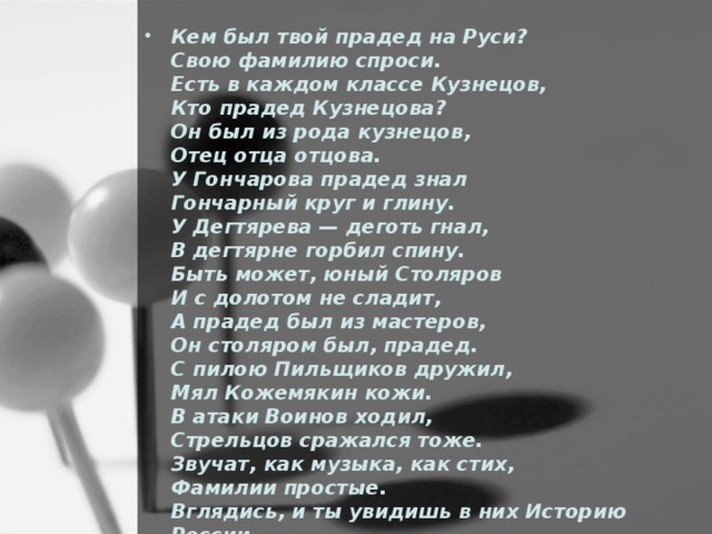 Кем был твой прадед на Руси?   Свою фамилию спроси.   Есть в каждом классе Кузнецов,   Кто прадед Кузнецова?   Он был из рода кузнецов,   Отец отца отцова.   У Гончарова прадед знал   Гончарный круг и глину.   У Дегтярева — деготь гнал,   В дегтярне горбил спину.   Быть может, юный Столяров   И с долотом не сладит,   А прадед был из мастеров,   Он столяром был, прадед.   С пилою Пильщиков дружил,   Мял Кожемякин кожи.   В атаки Воинов ходил,   Стрельцов сражался тоже.   Звучат, как музыка, как стих,   Фамилии простые.   Вглядись, и ты увидишь в них Историю России .