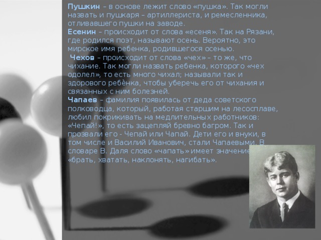 Пушкин – в основе лежит слово «пушка». Так могли назвать и пушкаря – артиллериста, и ремесленника, отливавшего пушки на заводе.  Есенин – происходит от слова «есеня». Так на Рязани, где родился поэт, называют осень. Вероятно, это мирское имя ребенка, родившегося осенью.  Чехов – происходит от слова «чех» – то же, что чихание. Так могли назвать ребенка, которого «чех одолел», то есть много чихал; называли так и здорового ребѐнка, чтобы уберечь его от чихания и связанных с ним болезней.  Чапаев – фамилия появилась от деда советского полководца, который, работая старшим на лесосплаве, любил покрикивать на медлительных работников: «Чепай!», то есть зацепляй бревно багром. Так и прозвали его - Чепай или Чапай. Дети его и внуки, в том числе и Василий Иванович, стали Чапаевыми. В словаре В. Даля слово «чапать» имеет значение «брать, хватать, наклонять, нагибать».